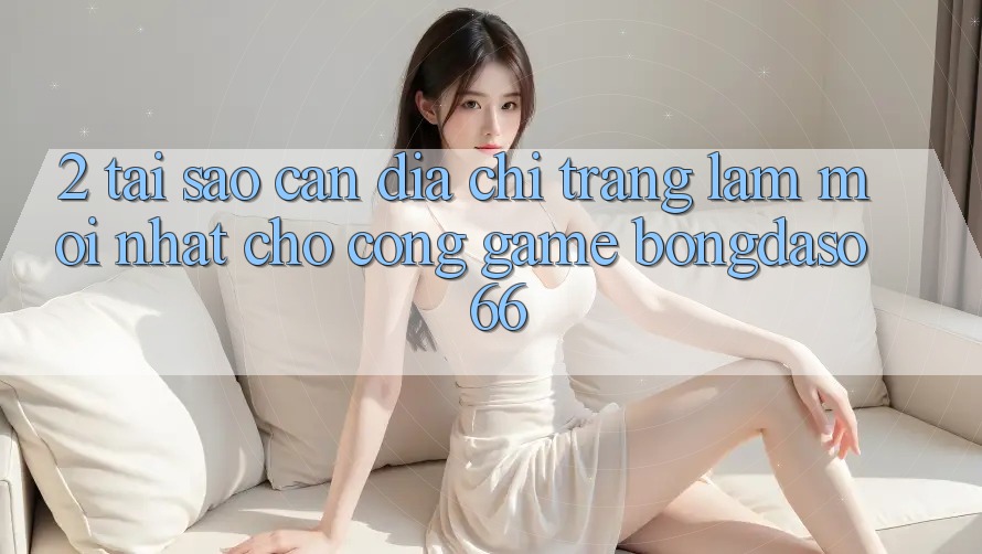 2. Tại Sao Cần “Địa chỉ trang Làm Mới nhất” Cho Cổng Game Bongdaso 66?