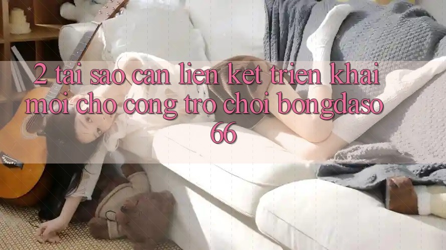 2. Tại Sao Cần “Liên kết Triển khai Mới” Cho Cổng Trò chơi Bongdaso 66? 2. Tại Sao Cần “Liên kết Triển khai Mới” Cho Cổng Trò chơi Bongdaso 66?