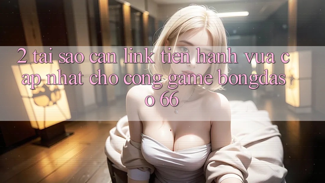 2. Tại Sao Cần “Link Tiến hành Vừa cập nhật” Cho Cổng Game Bongdaso 66?