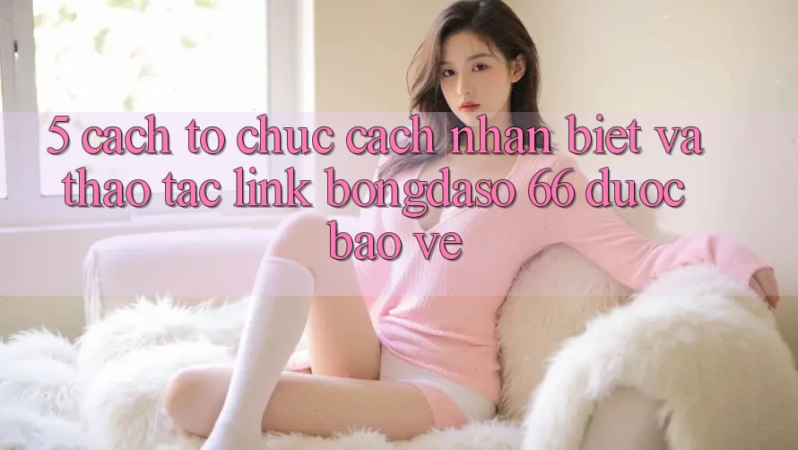 5. Cách tổ chức Cách Nhận Biết Và Thao tác Link Bongdaso 66 Được bảo vệ