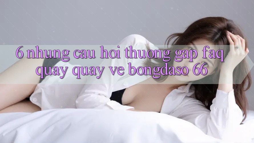 6. Những Câu Hỏi Thường Gặp (FAQ) Quay quay về Bongdaso 66 6. Những Câu Hỏi Thường Gặp (FAQ) Quay quay về Bongdaso 66