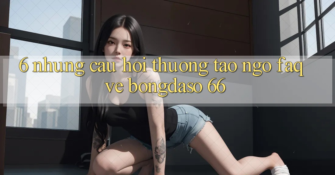 6. Những Câu Hỏi Thường Tao ngộ (FAQ) Về Bongdaso 66 6. Những Câu Hỏi Thường Tao ngộ (FAQ) Về Bongdaso 66