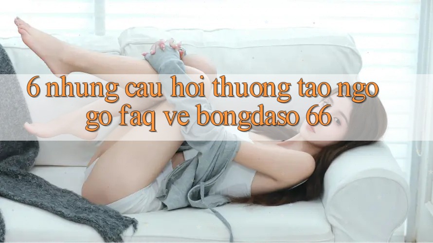 6. Những Câu Hỏi Thường Tao ngộ gỡ (FAQ) Về Bongdaso 66 6. Những Câu Hỏi Thường Tao ngộ gỡ (FAQ) Về Bongdaso 66