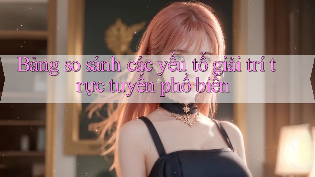 Bảng so sánh các yếu tố giải trí trực tuyến phổ biến