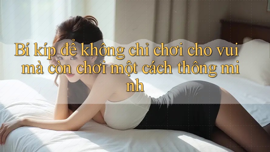 Bí kíp để không chỉ chơi cho vui mà còn chơi một cách thông minh Bí kíp để không chỉ chơi cho vui mà còn chơi một cách thông minh