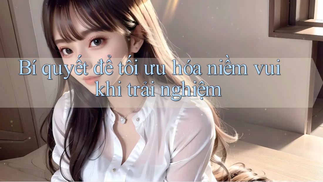 Bí quyết để tối ưu hóa niềm vui khi trải nghiệm Bí quyết để tối ưu hóa niềm vui khi trải nghiệm