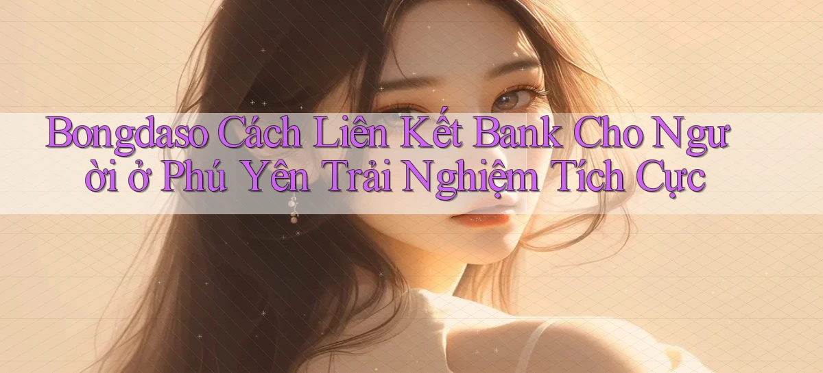 bongdaso cách liên kết bank cho người ở Phú Yên trải nghiệm tích cực