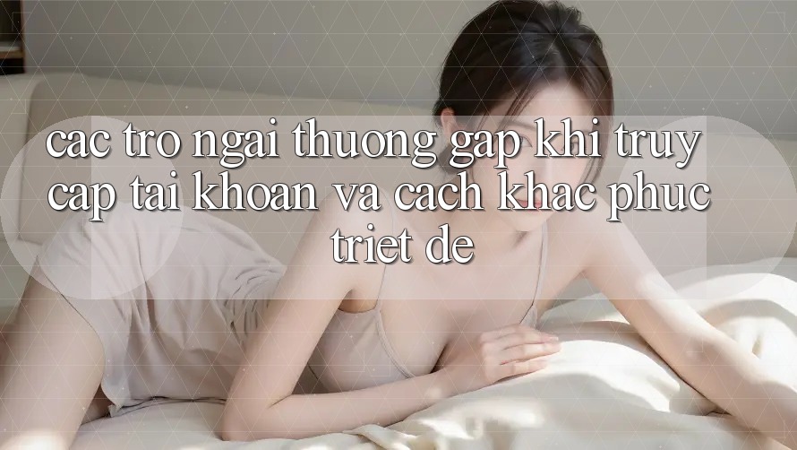 Các Trở Ngại Thường Gặp Khi Truy cập tài khoản Và Cách Khắc Phục Triệt Để Các Trở Ngại Thường Gặp Khi Truy cập tài khoản Và Cách Khắc Phục Triệt Để
