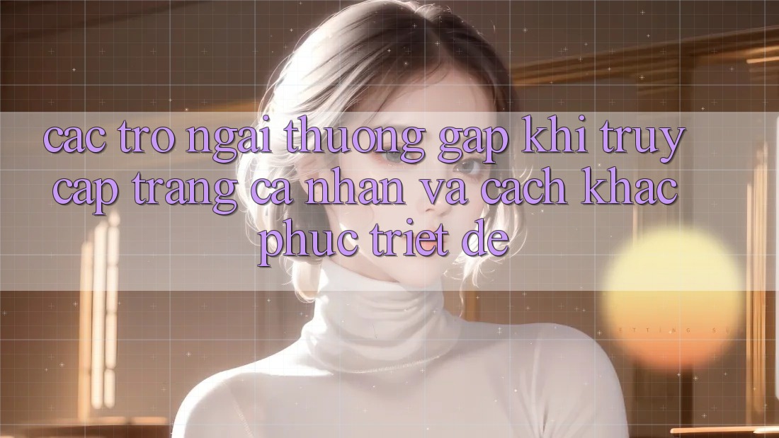 Các Trở Ngại Thường Gặp Khi Truy cập trang cá nhân Và Cách Khắc Phục Triệt Để Các Trở Ngại Thường Gặp Khi Truy cập trang cá nhân Và Cách Khắc Phục Triệt Để