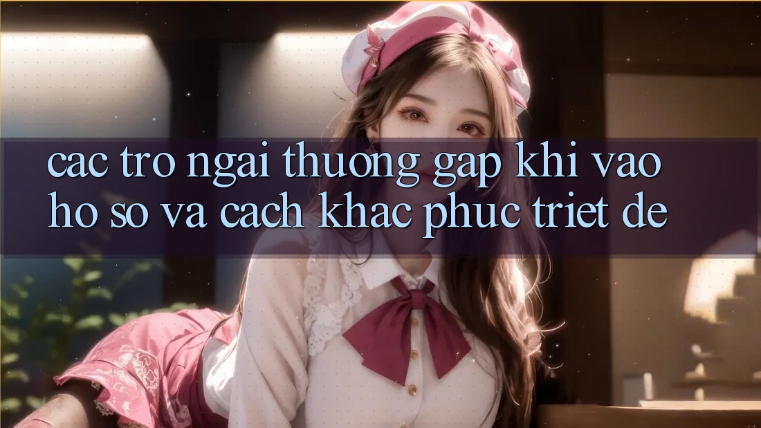 Các Trở Ngại Thường Gặp Khi Vào hồ sơ Và Cách Khắc Phục Triệt Để Các Trở Ngại Thường Gặp Khi Vào hồ sơ Và Cách Khắc Phục Triệt Để
