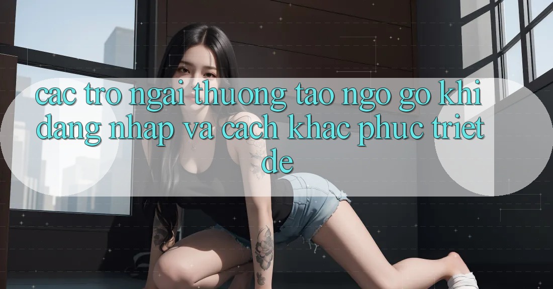 Các Trở Ngại Thường Tao ngộ gỡ Khi Đăng Nhập Và Cách Khắc Phục Triệt Để