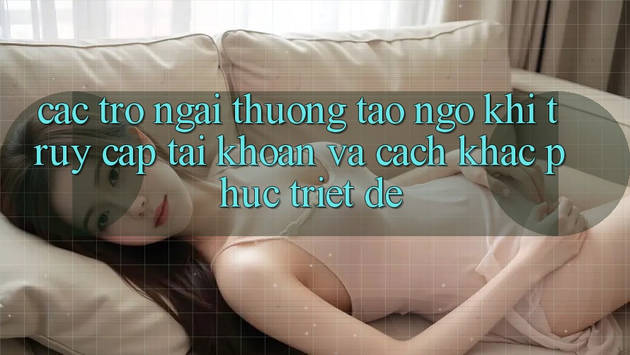 Các Trở Ngại Thường Tao ngộ Khi Truy cập tài khoản Và Cách Khắc Phục Triệt Để Các Trở Ngại Thường Tao ngộ Khi Truy cập tài khoản Và Cách Khắc Phục Triệt Để