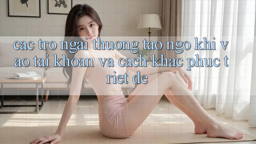 Các Trở Ngại Thường Tao ngộ Khi Vào tài khoản Và Cách Khắc Phục Triệt Để Các Trở Ngại Thường Tao ngộ Khi Vào tài khoản Và Cách Khắc Phục Triệt Để