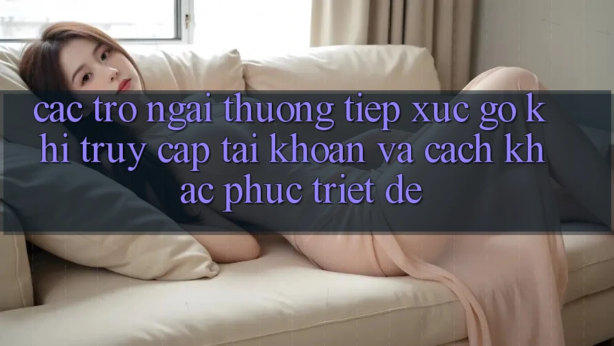Các Trở Ngại Thường Tiếp xúc gỡ Khi Truy cập tài khoản Và Cách Khắc Phục Triệt Để Các Trở Ngại Thường Tiếp xúc gỡ Khi Truy cập tài khoản Và Cách Khắc Phục Triệt Để