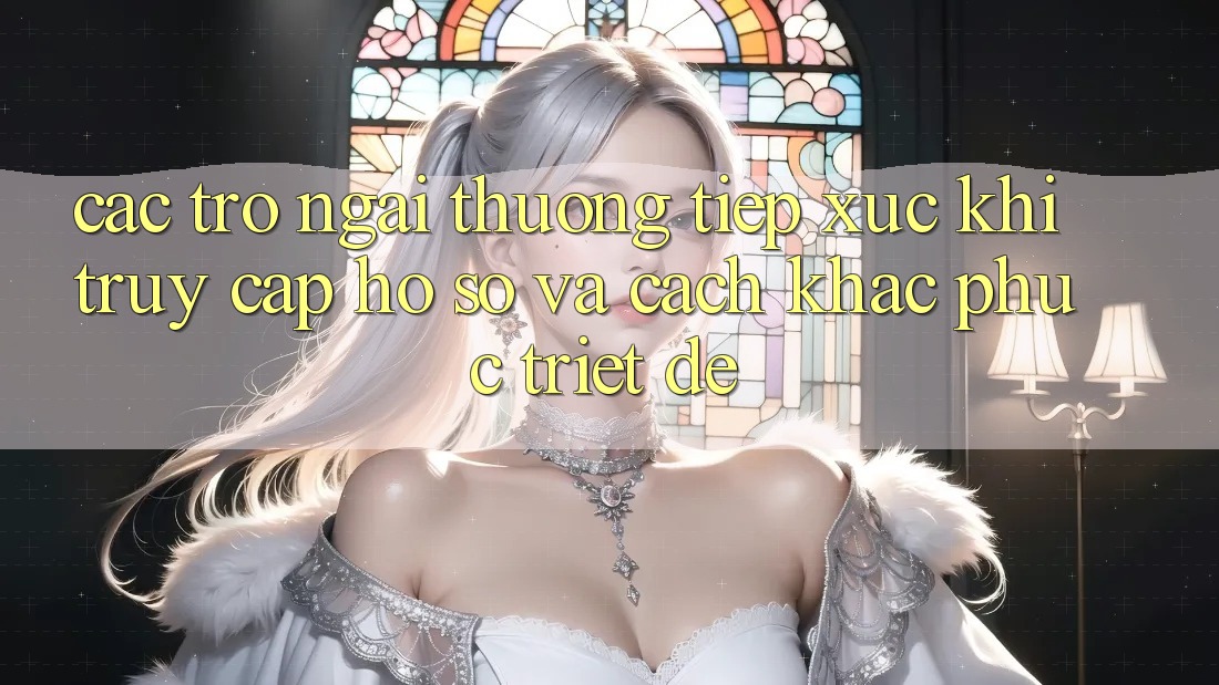 Các Trở Ngại Thường Tiếp xúc Khi Truy cập hồ sơ Và Cách Khắc Phục Triệt Để Các Trở Ngại Thường Tiếp xúc Khi Truy cập hồ sơ Và Cách Khắc Phục Triệt Để