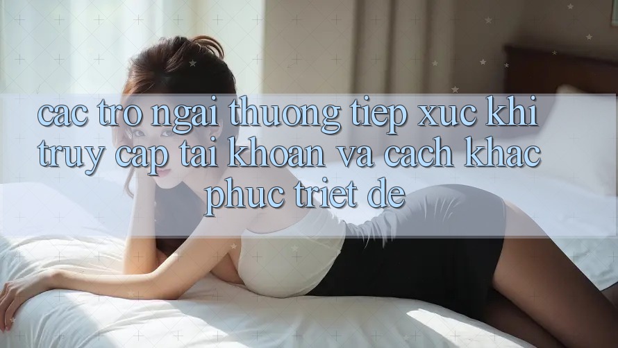 Các Trở Ngại Thường Tiếp xúc Khi Truy cập tài khoản Và Cách Khắc Phục Triệt Để Các Trở Ngại Thường Tiếp xúc Khi Truy cập tài khoản Và Cách Khắc Phục Triệt Để
