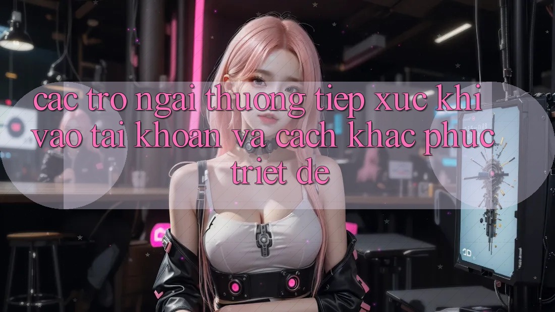Các Trở Ngại Thường Tiếp xúc Khi Vào tài khoản Và Cách Khắc Phục Triệt Để Các Trở Ngại Thường Tiếp xúc Khi Vào tài khoản Và Cách Khắc Phục Triệt Để