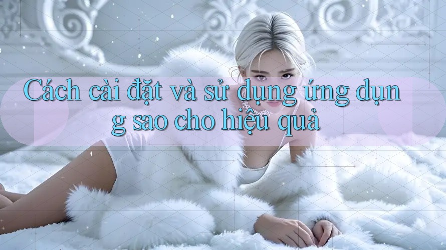 Cách cài đặt và sử dụng ứng dụng sao cho hiệu quả Cách cài đặt và sử dụng ứng dụng sao cho hiệu quả
