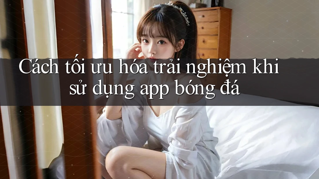 Cách tối ưu hóa trải nghiệm khi sử dụng app bóng đá Cách tối ưu hóa trải nghiệm khi sử dụng app bóng đá