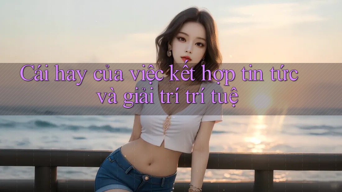 Cái hay của việc kết hợp tin tức và giải trí trí tuệ Cái hay của việc kết hợp tin tức và giải trí trí tuệ