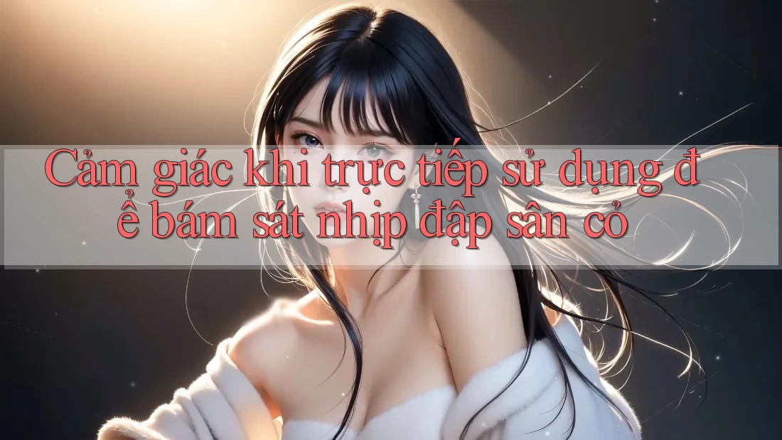 Cảm giác khi trực tiếp sử dụng để bám sát nhịp đập sân cỏ Cảm giác khi trực tiếp sử dụng để bám sát nhịp đập sân cỏ