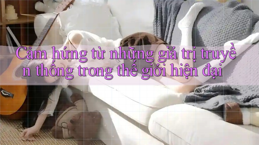 Cảm hứng từ những giá trị truyền thống trong thế giới hiện đại Cảm hứng từ những giá trị truyền thống trong thế giới hiện đại