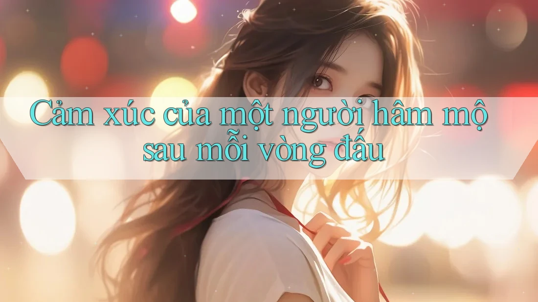 Cảm xúc của một người hâm mộ sau mỗi vòng đấu Cảm xúc của một người hâm mộ sau mỗi vòng đấu