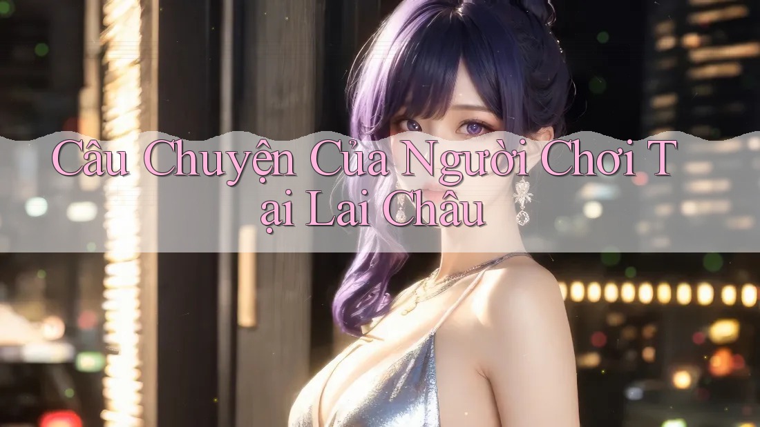 Câu Chuyện Của Người Chơi Tại Lai Châu Câu Chuyện Của Người Chơi Tại Lai Châu