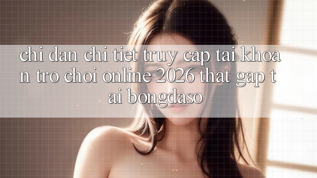 Chỉ dẫn Chi Tiết: Truy cập tài khoản Trò chơi Online 2026 Thật Gấp Tại Bongdaso