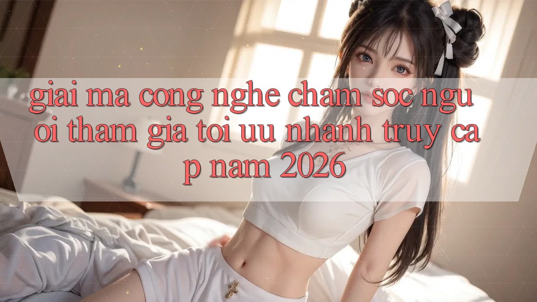 Giải Mã Công Nghệ Chăm sóc người tham gia Tối Ưu Nhanh Truy Cập Năm 2026 Giải Mã Công Nghệ Chăm sóc người tham gia Tối Ưu Nhanh Truy Cập Năm 2026