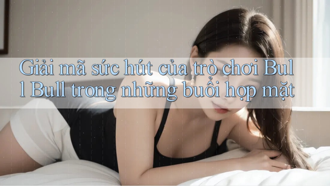 Giải mã sức hút của trò chơi Bull Bull trong những buổi họp mặt Giải mã sức hút của trò chơi Bull Bull trong những buổi họp mặt