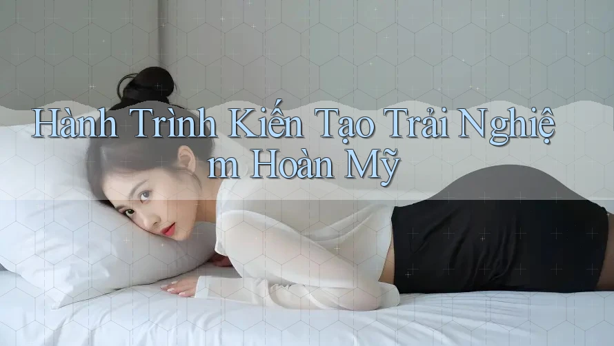Hành Trình Kiến Tạo Trải Nghiệm Hoàn Mỹ Hành Trình Kiến Tạo Trải Nghiệm Hoàn Mỹ