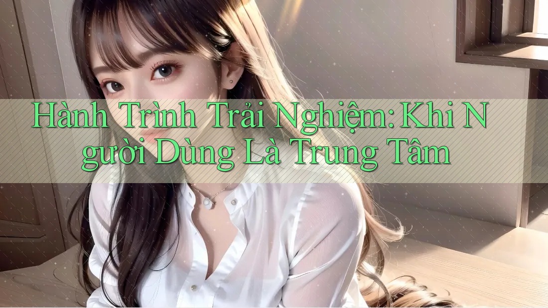 Hành Trình Trải Nghiệm: Khi Người Dùng Là Trung Tâm Hành Trình Trải Nghiệm: Khi Người Dùng Là Trung Tâm