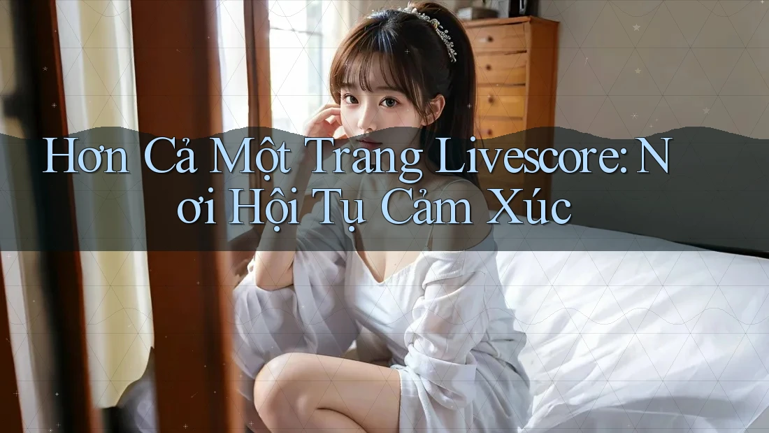 Hơn Cả Một Trang Livescore: Nơi Hội Tụ Cảm Xúc Hơn Cả Một Trang Livescore: Nơi Hội Tụ Cảm Xúc