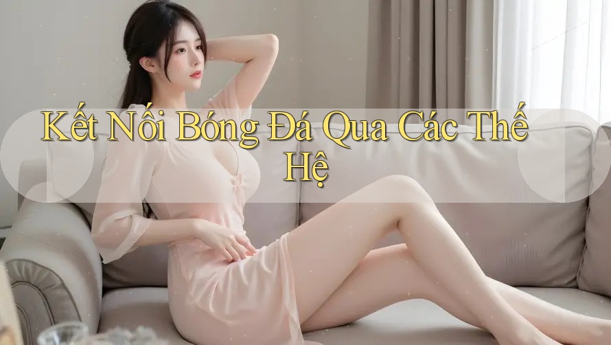 Kết Nối Bóng Đá Qua Các Thế Hệ Kết Nối Bóng Đá Qua Các Thế Hệ