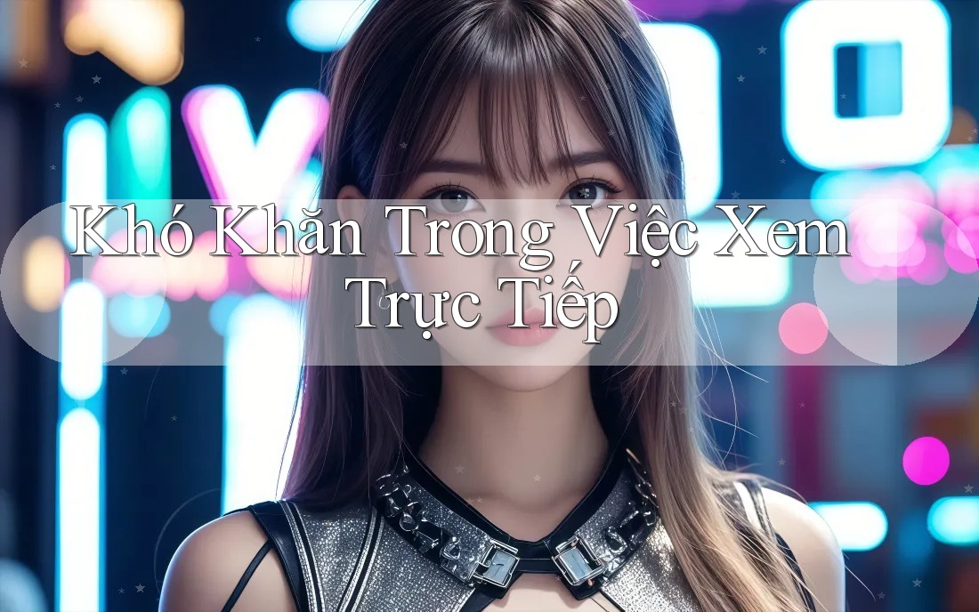 Khó Khăn Trong Việc Xem Trực Tiếp Khó Khăn Trong Việc Xem Trực Tiếp