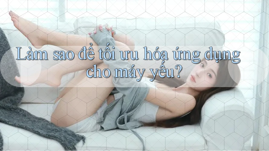 Làm sao để tối ưu hóa ứng dụng cho máy yếu?