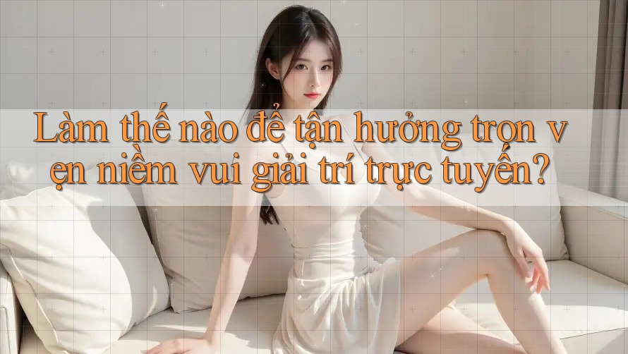 Làm thế nào để tận hưởng trọn vẹn niềm vui giải trí trực tuyến?