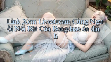 link xem livestream cùng người nổi bật của bongdaso ổn định