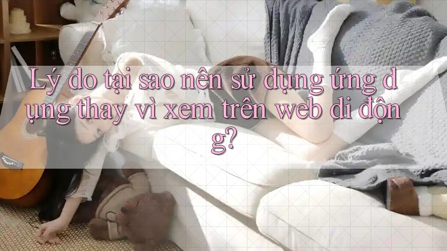 Lý do tại sao nên sử dụng ứng dụng thay vì xem trên web di động? Lý do tại sao nên sử dụng ứng dụng thay vì xem trên web di động?