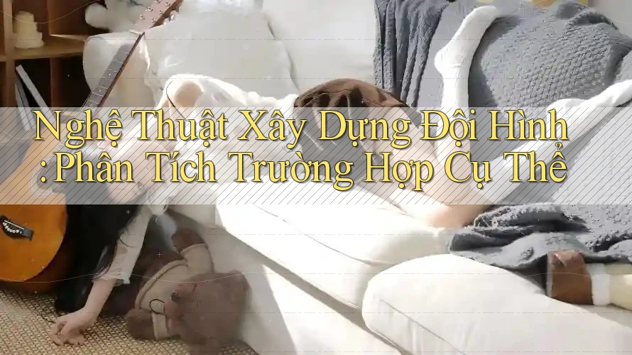 Nghệ Thuật Xây Dựng Đội Hình: Phân Tích Trường Hợp Cụ Thể Nghệ Thuật Xây Dựng Đội Hình: Phân Tích Trường Hợp Cụ Thể