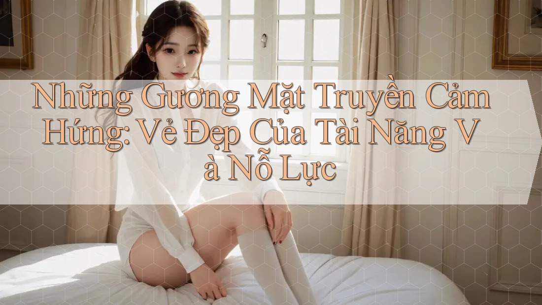 Những Gương Mặt Truyền Cảm Hứng: Vẻ Đẹp Của Tài Năng Và Nỗ Lực Những Gương Mặt Truyền Cảm Hứng: Vẻ Đẹp Của Tài Năng Và Nỗ Lực
