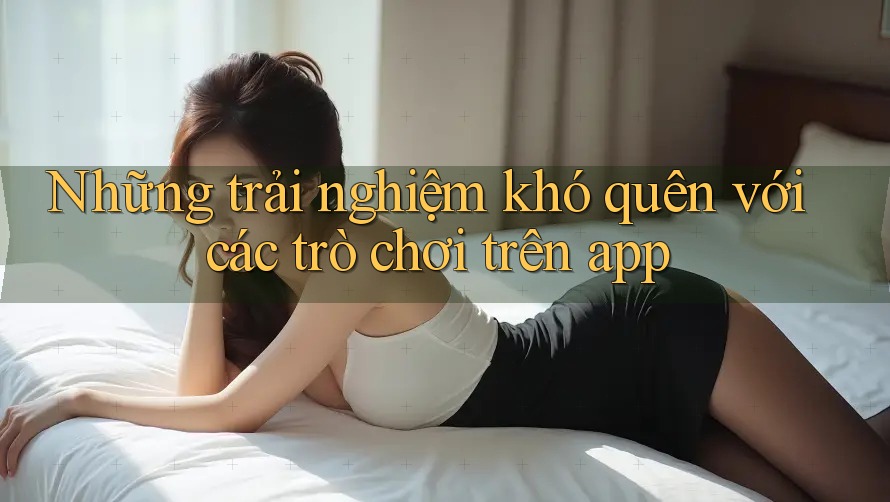 Những trải nghiệm khó quên với các trò chơi trên app Những trải nghiệm khó quên với các trò chơi trên app