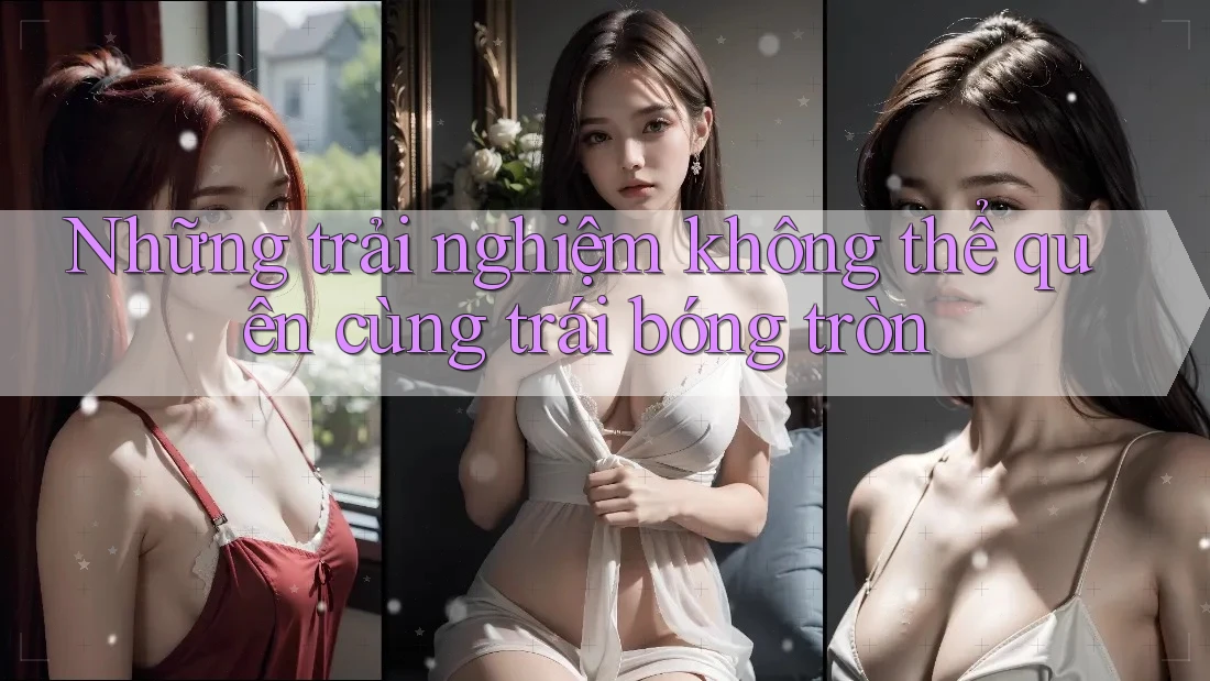 Những trải nghiệm không thể quên cùng trái bóng tròn Những trải nghiệm không thể quên cùng trái bóng tròn