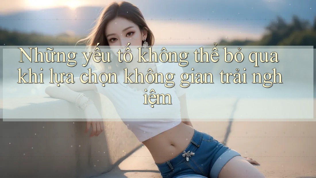 Những yếu tố không thể bỏ qua khi lựa chọn không gian trải nghiệm