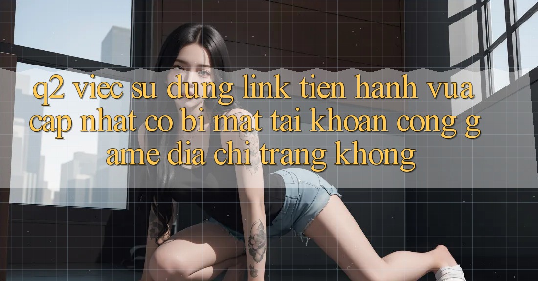Q2: Việc sử dụng link tiến hành vừa cập nhật có bị mất tài khoản cổng game địa chỉ trang không? Q2: Việc sử dụng link tiến hành vừa cập nhật có bị mất tài khoản cổng game địa chỉ trang không?