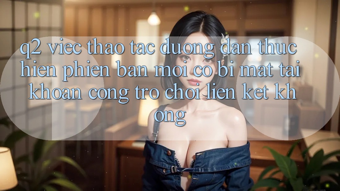 Q2: Việc thao tác đường dẫn thực hiện phiên bản mới có bị mất tài khoản cổng trò chơi liên kết không? Q2: Việc thao tác đường dẫn thực hiện phiên bản mới có bị mất tài khoản cổng trò chơi liên kết không?