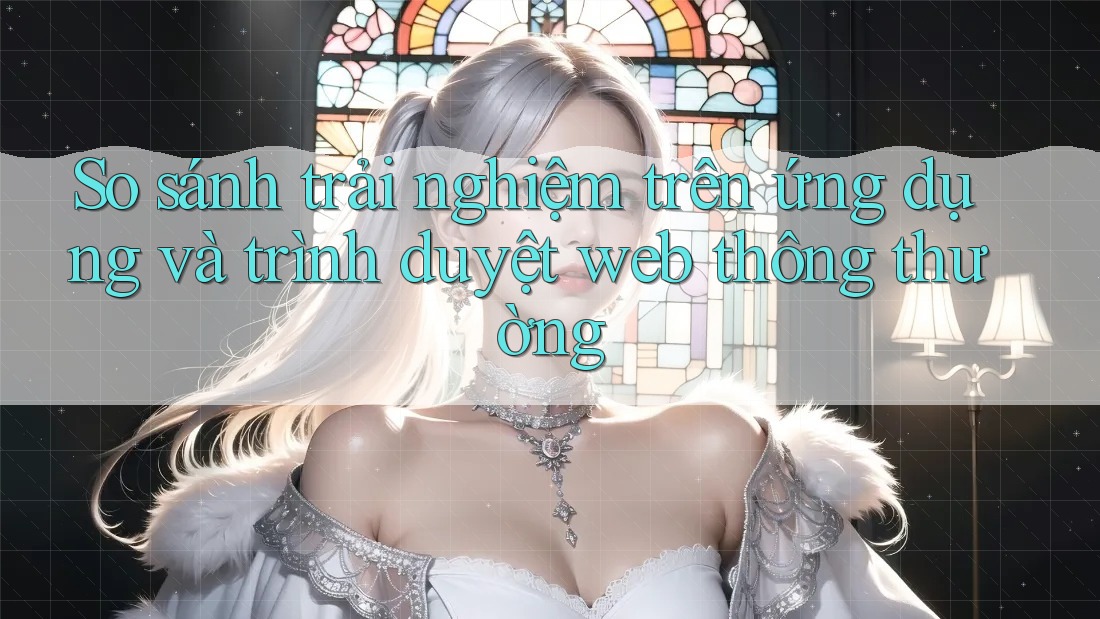 So sánh trải nghiệm trên ứng dụng và trình duyệt web thông thường So sánh trải nghiệm trên ứng dụng và trình duyệt web thông thường