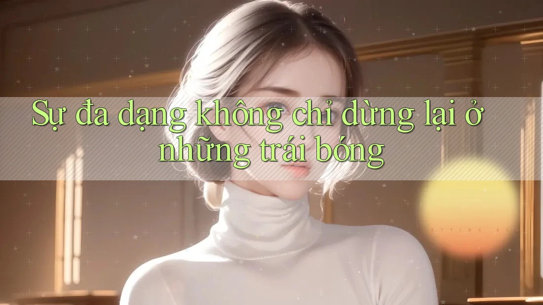 Sự đa dạng không chỉ dừng lại ở những trái bóng Sự đa dạng không chỉ dừng lại ở những trái bóng