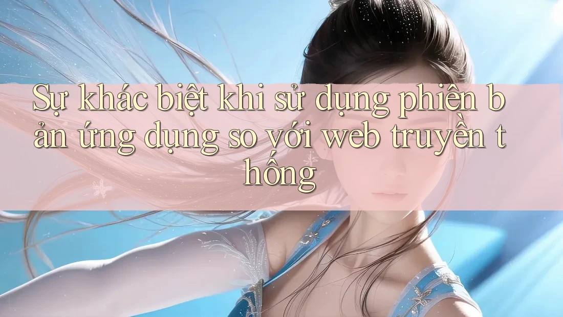Sự khác biệt khi sử dụng phiên bản ứng dụng so với web truyền thống Sự khác biệt khi sử dụng phiên bản ứng dụng so với web truyền thống